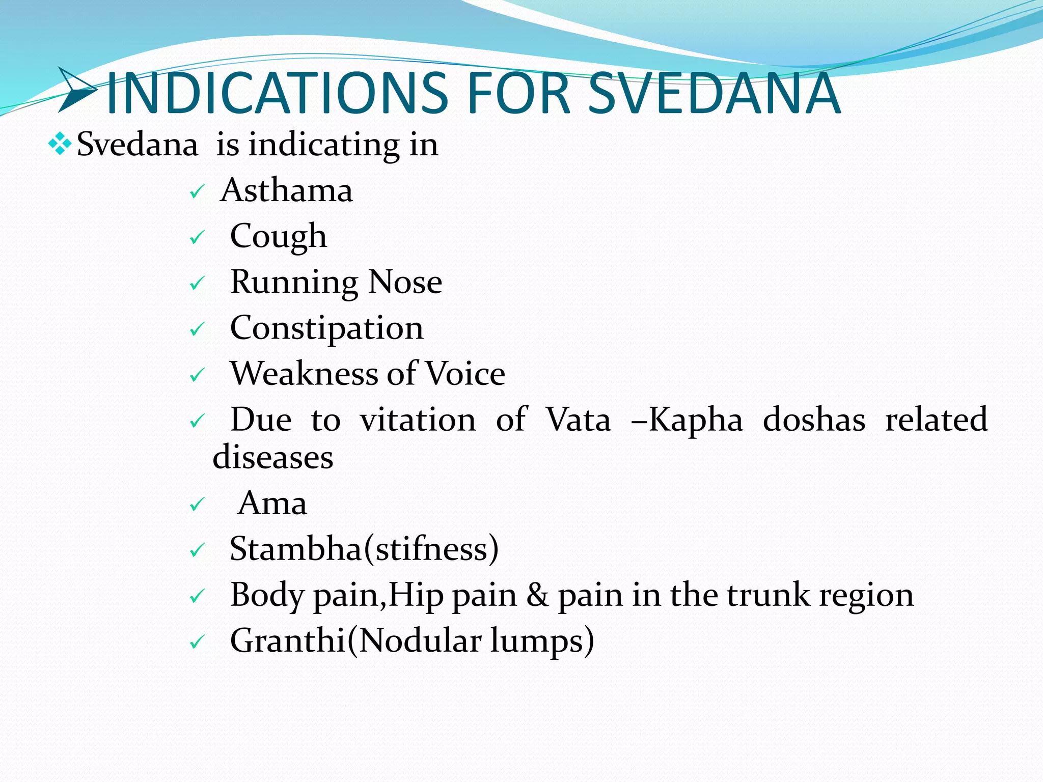 INDICATIONS FOR SVEDANA
Svedana is indicating in
 Asthama
 Cough
 Running Nose
 Constipation
 Weakness of Voice
 Due to vitation of Vata –Kapha doshas related
diseases
 Ama
 Stambha(stifness)
 Body pain,Hip pain & pain in the trunk region
 Granthi(Nodular lumps)
 