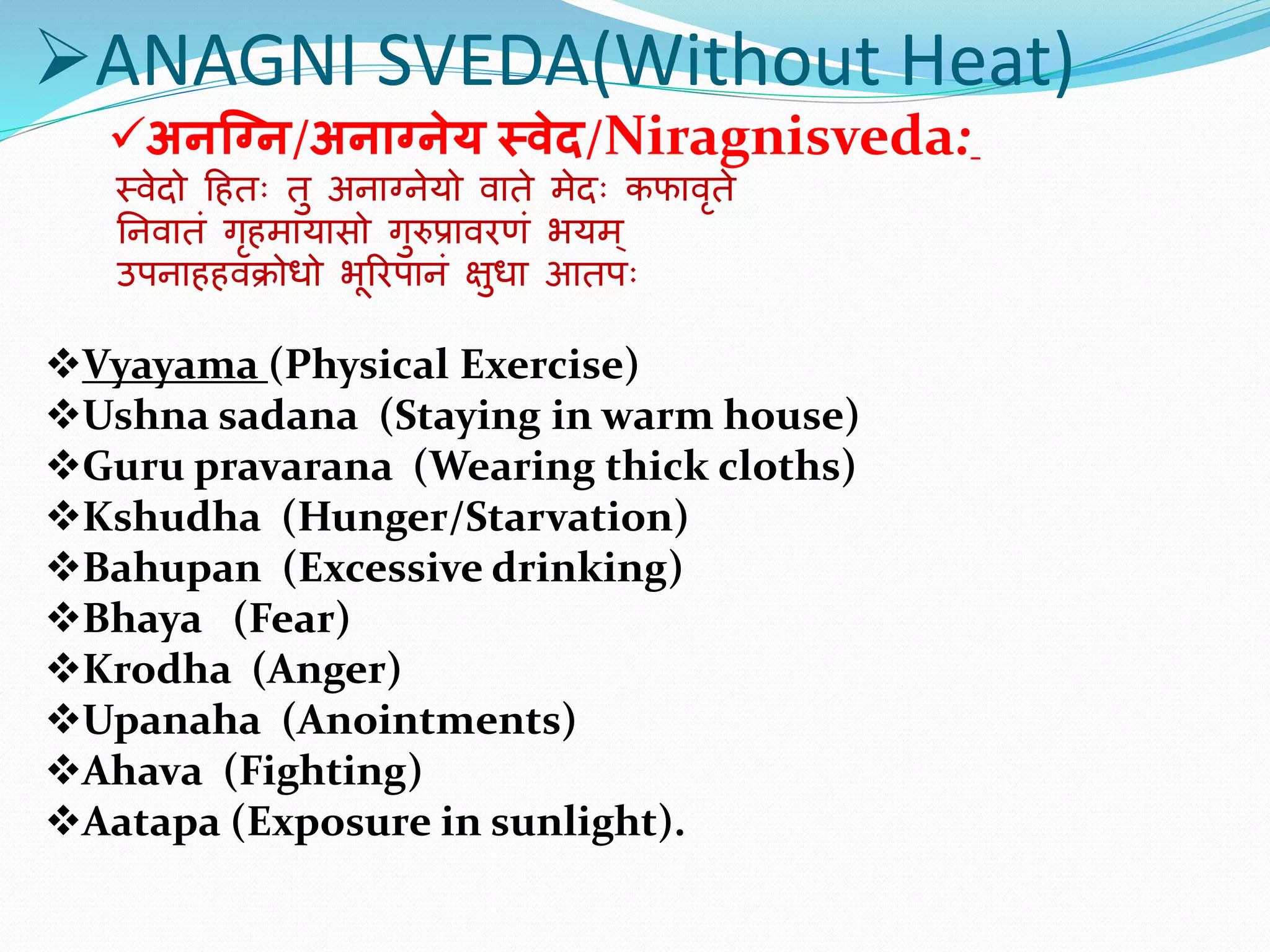 ANAGNI SVEDA(Without Heat)
अनग्नन/अनाननेय स्वेद/Niragnisveda:
स्वेदो हितः तु अनाग्नेयो वाते मेदः कफावृते
ननवातं गृिमायासो गुरुप्रावरणं भयम ्
उपनाििवक्रोधो भूररपानं क्षुधा आतपः
Vyayama (Physical Exercise)
Ushna sadana (Staying in warm house)
Guru pravarana (Wearing thick cloths)
Kshudha (Hunger/Starvation)
Bahupan (Excessive drinking)
Bhaya (Fear)
Krodha (Anger)
Upanaha (Anointments)
Ahava (Fighting)
Aatapa (Exposure in sunlight).
 