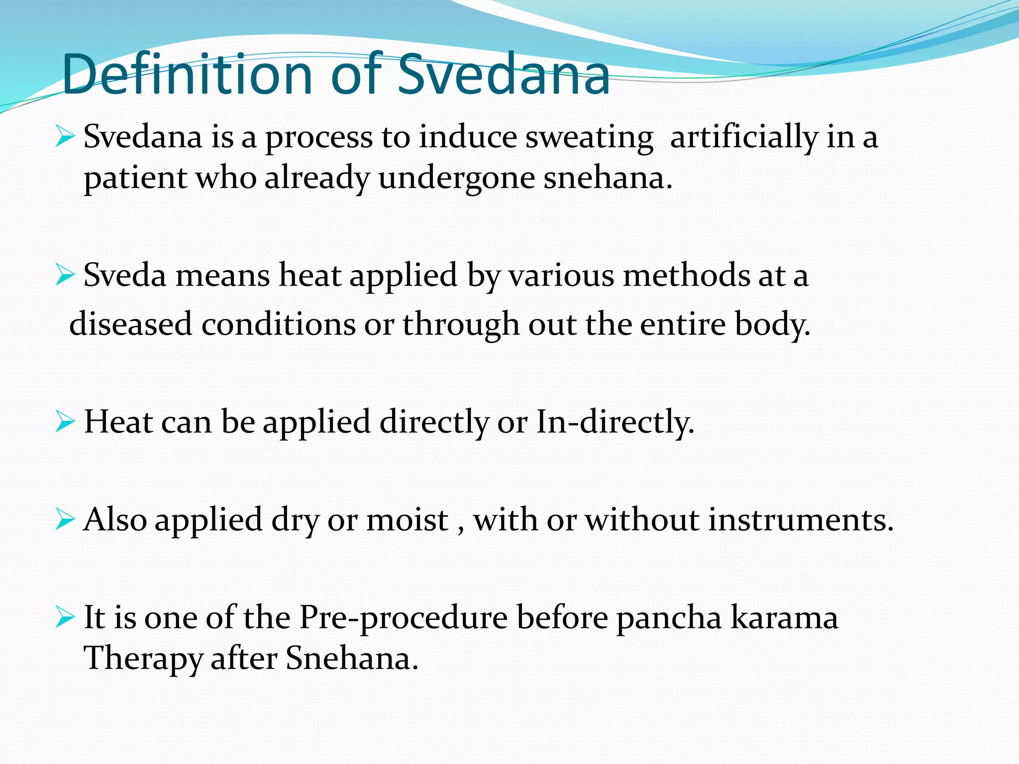 Definition of Svedana
 Svedana is a process to induce sweating artificially in a
patient who already undergone snehana.
 Sveda means heat applied by various methods at a
diseased conditions or through out the entire body.
 Heat can be applied directly or In-directly.
 Also applied dry or moist , with or without instruments.
 It is one of the Pre-procedure before pancha karama
Therapy after Snehana.
 