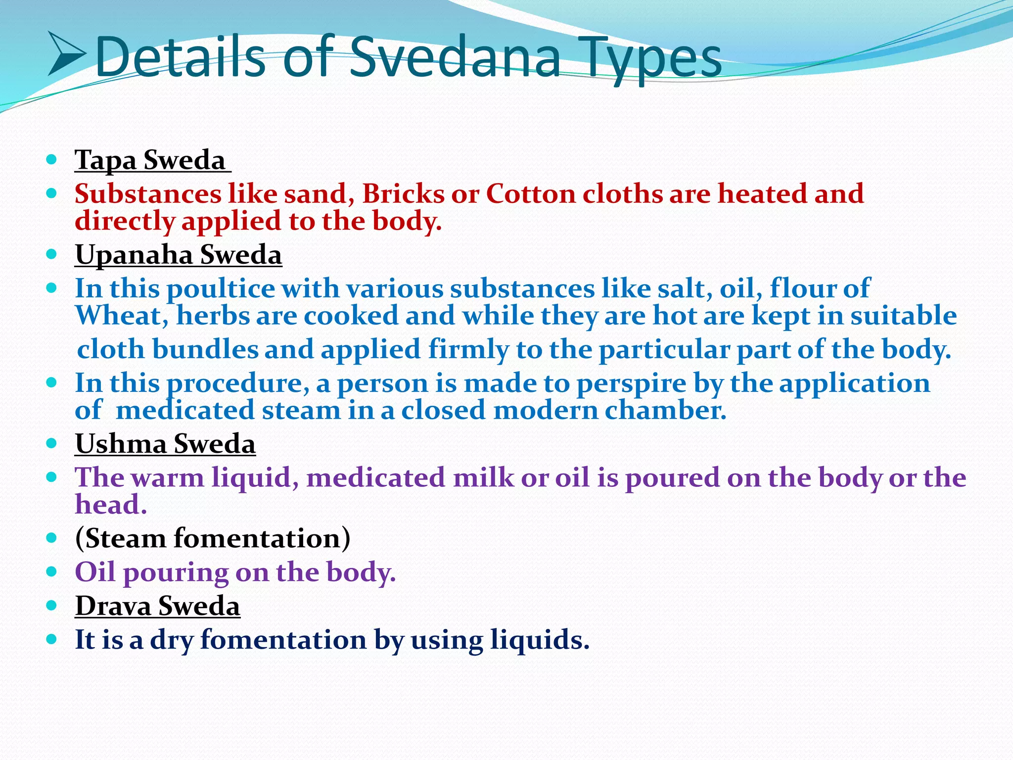 Details of Svedana Types
 Tapa Sweda
 Substances like sand, Bricks or Cotton cloths are heated and
directly applied to the body.
 Upanaha Sweda
 In this poultice with various substances like salt, oil, flour of
Wheat, herbs are cooked and while they are hot are kept in suitable
cloth bundles and applied firmly to the particular part of the body.
 In this procedure, a person is made to perspire by the application
of medicated steam in a closed modern chamber.
 Ushma Sweda
 The warm liquid, medicated milk or oil is poured on the body or the
head.
 (Steam fomentation)
 Oil pouring on the body.
 Drava Sweda
 It is a dry fomentation by using liquids.
 