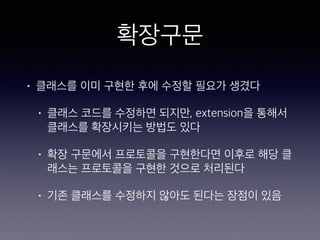 확장구문
• 클래스를 이미 구현한 후에 수정할 필요가 생겼다
• 클래스 코드를 수정하면 되지만, extension을
통해서 클래스를 확장시키는 방법도 있다
• 확장 구문에서 프로토콜을 구현한다면 이후로
해당 클래스는 프로토콜을 구현한 것으로 처리
된다
• 기존 클래스를 수정하지 않아도 된다는 장점이
있음
 