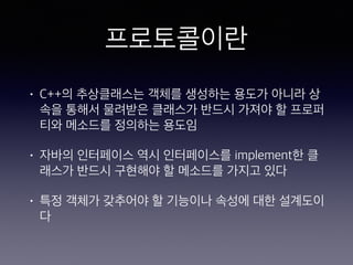 프로토콜이란
• C++의 추상클래스는 객체를 생성하는 용도가 아
니라 상속을 통해서 물려받은 클래스가 반드시 가
져야 할 프로퍼티와 메소드를 정의하는 용도임
• 자바의 인터페이스 역시 인터페이스를 implement
한 클래스가 반드시 구현해야 할 메소드를 가지고
있다
• 특정 객체가 갖추어야 할 기능이나 속성에 대한
설계도이다
 