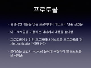 프로토콜
• 실질적인 내용은 없는 프로퍼티나 메소드의 단순
선언문
• 이 프로토콜을 이용하는 객체에서 내용을 정의함
• 프로토콜에 선언된 프로퍼티나 메소드를 프로토
콜의 ‘명세(specification)’이라 한다
• 클래스는 선언시 :(colon) 문뒤에 구현해야 할 프
로토콜을 적어줌
 