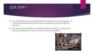 QUE SON ?
 Son desórdenes sexuales caracterizados por fantasías sexuales especiales , así
como la necesidad sexual intensa que son repetitivas y generan molestias ,
ansiedad
 Son desviaciones totalmente inaceptables ante la sociedad . La mayoría de
personas parafilicas son varones y tienes más de una parafilia
 