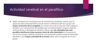 Actividad cerebral en el parafilico
 Según el equipo de investigaciones de Harenski los resultados indican que el
grupo de este comportamiento sexual mostró a diferencia del otro grupo una
mayor activación de la amigdala en consecuencia de la reacción a las imágenes
de dolor y en comparación de aquellas que no representaban ninguna clase de
sufrimiento los investigadores también indican que los afectados por esta
parafilia clasificaron estas escenas como de alta intensidad en comparación
con el otro grupo y además mostraron una asociación positiva entre la intensidad
del dolor y una mayor actividad de la ínsula efecto que no registró en el otro
grupo
 