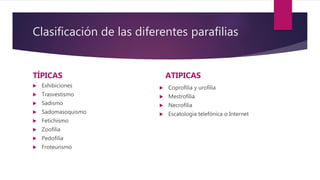 Clasificación de las diferentes parafilias
TÍPICAS
 Exhibiciones
 Trasvestismo
 Sadismo
 Sadomasoquismo
 Fetichismo
 Zoofilia
 Pedofilia
 Froteurismo
ATIPICAS
 Coprofilia y urofilia
 Mestrofilia
 Necrofilia
 Escatologia telefónica o Internet
 
