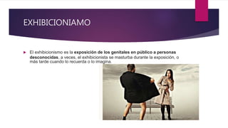 EXHIBICIONIAMO
 El exhibicionismo es la exposición de los genitales en público a personas
desconocidas, a veces, el exhibicionista se masturba durante la exposición, o
más tarde cuando lo recuerda o lo imagina.
 