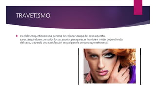 TRAVETISMO
 es el deseo que tienen una persona de colocarse ropa del sexo opuesto,
caracterizándose con todos los accesorios para parecer hombre o mujer dependiendo
del sexo, trayendo una satisfacción sexual para la persona que es travesti.
 