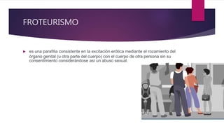 FROTEURISMO
 es una parafilia consistente en la excitación erótica mediante el rozamiento del
órgano genital (u otra parte del cuerpo) con el cuerpo de otra persona sin su
consentimiento considerándose así un abuso sexual.
 