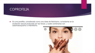 COPROFILIA
 Es una parafilia, considerada como una clase de fetichismo, consistente en la
excitación sexual producida por las heces, y suele combinarse con
sadomasoquismo o infantilismo.
 