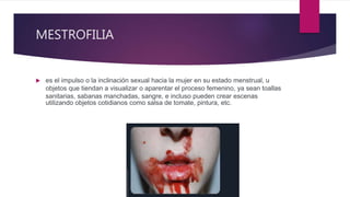 MESTROFILIA
 es el impulso o la inclinación sexual hacia la mujer en su estado menstrual,​ u
objetos que tiendan a visualizar o aparentar el proceso femenino, ya sean toallas
sanitarias, sabanas manchadas, sangre, e incluso pueden crear escenas
utilizando objetos cotidianos como salsa de tomate, pintura, etc.
 