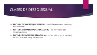 CLASES DE DESEO SEXUAL
 FALTA DE DESEO SEXUAL PRIMARIO : cuando la persona no ha tenido
mucho interés
 FALTA DE DESEO SEXUAL GENERALIZADO : no hay interés por
ninguna persona
 FALTA DE DESO SEXUAL SITUACIONAL : no hay interés por la pareja si
no por otras personas y autoerotismo
 