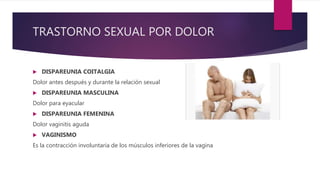 TRASTORNO SEXUAL POR DOLOR
 DISPAREUNIA COITALGIA
Dolor antes después y durante la relación sexual
 DISPAREUNIA MASCULINA
Dolor para eyacular
 DISPAREUNIA FEMENINA
Dolor vaginitis aguda
 VAGINISMO
Es la contracción involuntaria de los músculos inferiores de la vagina
 