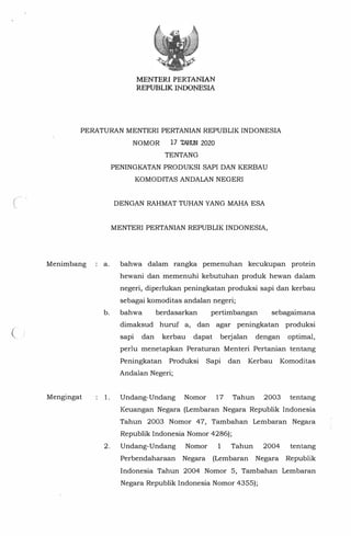 (
MENTER! PERTANIAN
REPUBLIKINDONESIA
PERATURAN MENTERI PERTANIAN REPUBLIK INDONESIA
NOMOR 17 TAHUN 2020
Menimbang
Mengingat
TENTANG
PENINGKATAN PRODUKSI SAPI DAN KERBAU
KOMODITAS ANDALAN NEGERI
DENGAN RAHMAT TUHAN YANG MAHA ESA
MENTERI PERTANIAN REPUBLIK INDONESIA,
a. bahwa dalam rangka pemenuhan kecukupan protein
hewani dan memenuhi kebutuhan produk hewan dalam
negeri, diperlukan peningkatan produksi sapi dan kerbau
sebagai komoditas andalan negeri;
b. bahwa berdasarkan pertimbangan sebagaimana
dimaksud huruf a, dan agar peningkatan produksi
sapi dan kerbau dapat berjalan dengan optimal,
perlu menetapkan Peraturan Menteri Pertanian tentang
Peningkatan Produksi Sapi dan Kerbau Komoditas
Andalan Negeri;
1. Undang-Undang Nomor 17 Tahun 2003 tentang
Keuangan Negara (Lembaran Negara Republik Indonesia
Tahun 2003 Nomor 47, Tambahan Lembaran Negara
Republik Indonesia Nomor 4286);
2. Undang-Undang Nomor 1 Tahun 2004 tentang
Perbendaharaan Negara (Lembaran Negara Republik
Indonesia Tahun 2004 Nomor 5, Tambahan Lembaran
Negara Republik Indonesia Nomor 4355);
 