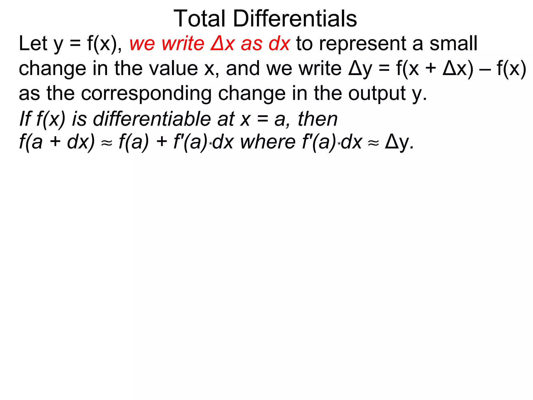 Total Differentials
Let y = f(x), we write Δx as dx to represent a small
change in the value x, and we write Δy = f(x + Δx) – f(x)
as the corresponding change in the output y.
If f(x) is differentiable at x = a, then
f(a + dx) ≈ f(a) + f'(a)*dx where f'(a)*dx ≈ Δy.
 