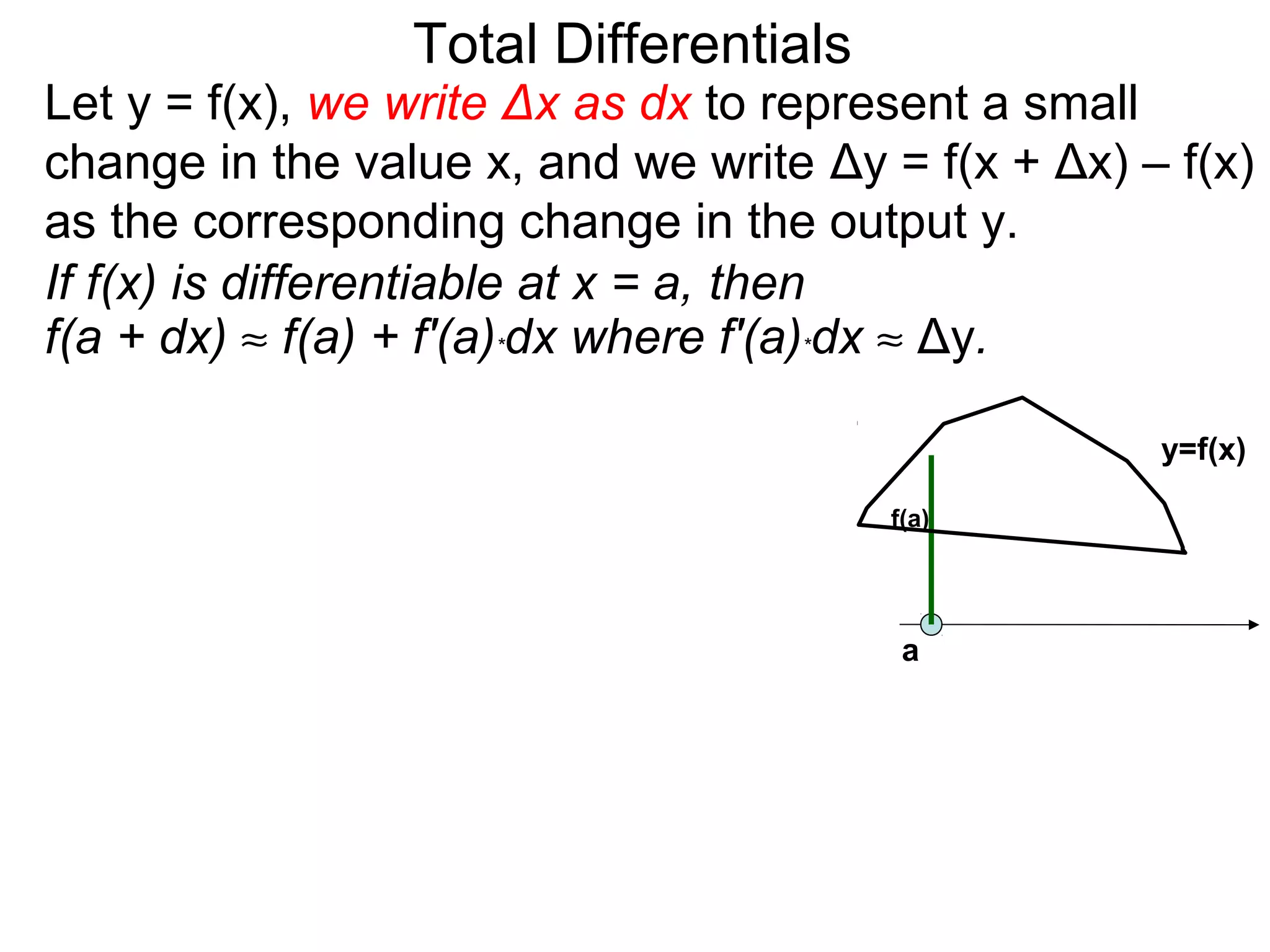 Total Differentials
Let y = f(x), we write Δx as dx to represent a small
change in the value x, and we write Δy = f(x + Δx) – f(x)
as the corresponding change in the output y.
If f(x) is differentiable at x = a, then
f(a + dx) ≈ f(a) + f'(a)*dx where f'(a)*dx ≈ Δy.

                                                    y=f(x)

                                       f(a)




                                        a
 
