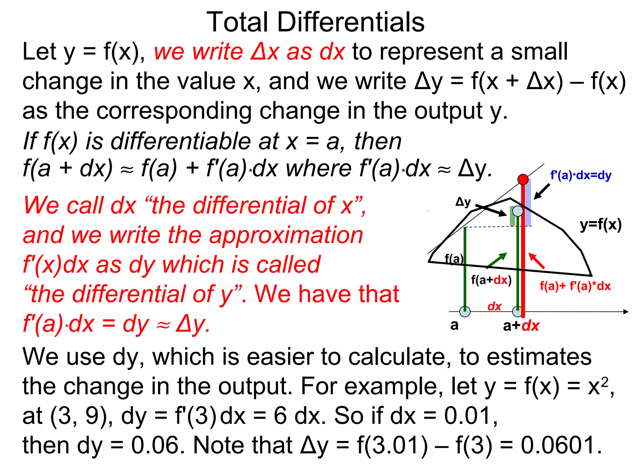 Total Differentials
Let y = f(x), we write Δx as dx to represent a small
change in the value x, and we write Δy = f(x + Δx) – f(x)
as the corresponding change in the output y.
If f(x) is differentiable at x = a, then
f(a + dx) ≈ f(a) + f'(a)*dx where f'(a)*dx ≈ Δy. f'(a) dx=dy        *


We call dx “the differential of x”,           Δy
                                                                     y=f(x)
and we write the approximation
f'(x)dx as dy which is called               f(a)
                                                 f(a+dx)    f(a)+ f'(a)*dx
“the differential of y”. We have that               dx
f'(a)*dx = dy ≈ Δy.                          a         a+dx

We use dy, which is easier to calculate, to estimates
the change in the output. For example, let y = f(x) = x 2,
at (3, 9), dy = f'(3) dx = 6 dx. So if dx = 0.01,
then dy = 0.06. Note that Δy = f(3.01) – f(3) = 0.0601.
 