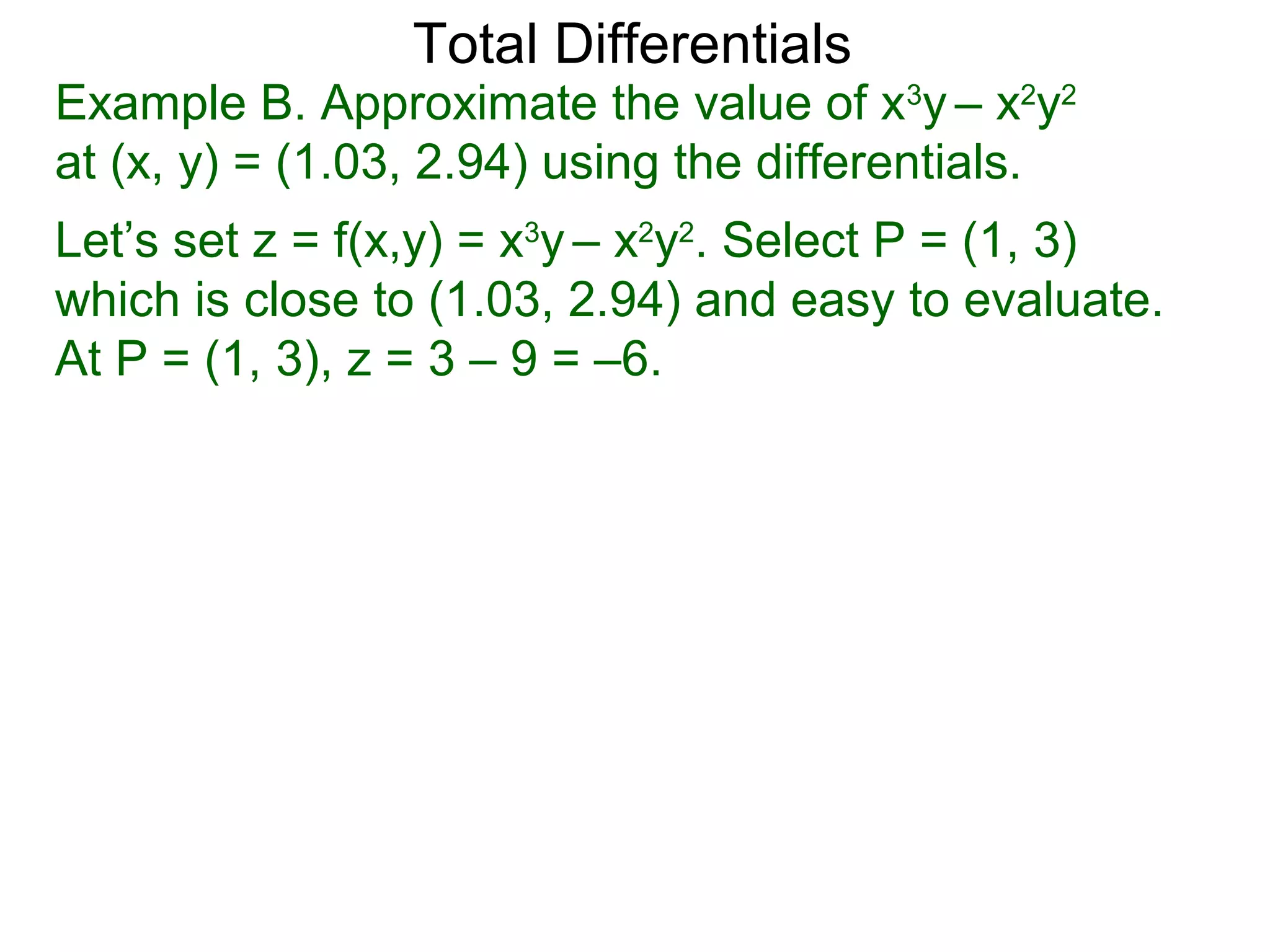 Total Differentials
Example B. Approximate the value of x3y – x2y2
at (x, y) = (1.03, 2.94) using the differentials.
Let’s set z = f(x,y) = x3y – x2y2. Select P = (1, 3)
which is close to (1.03, 2.94) and easy to evaluate.
At P = (1, 3), z = 3 – 9 = –6.
 