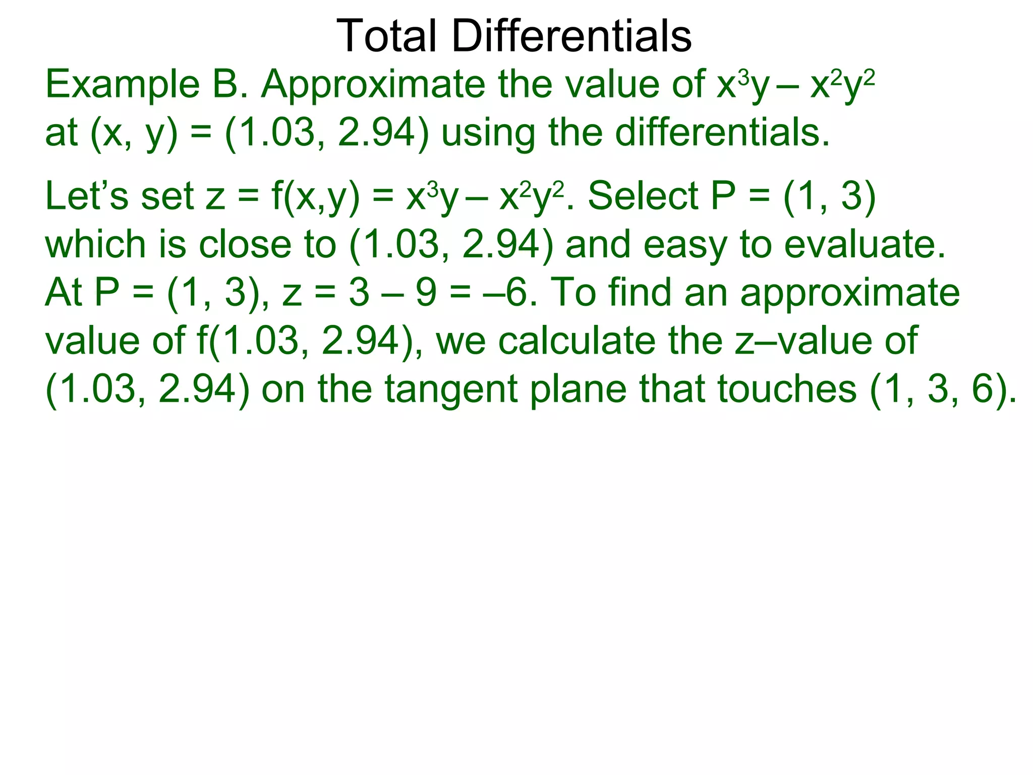 Total Differentials
Example B. Approximate the value of x3y – x2y2
at (x, y) = (1.03, 2.94) using the differentials.
Let’s set z = f(x,y) = x3y – x2y2. Select P = (1, 3)
which is close to (1.03, 2.94) and easy to evaluate.
At P = (1, 3), z = 3 – 9 = –6. To find an approximate
value of f(1.03, 2.94), we calculate the z–value of
(1.03, 2.94) on the tangent plane that touches (1, 3, 6).
 
