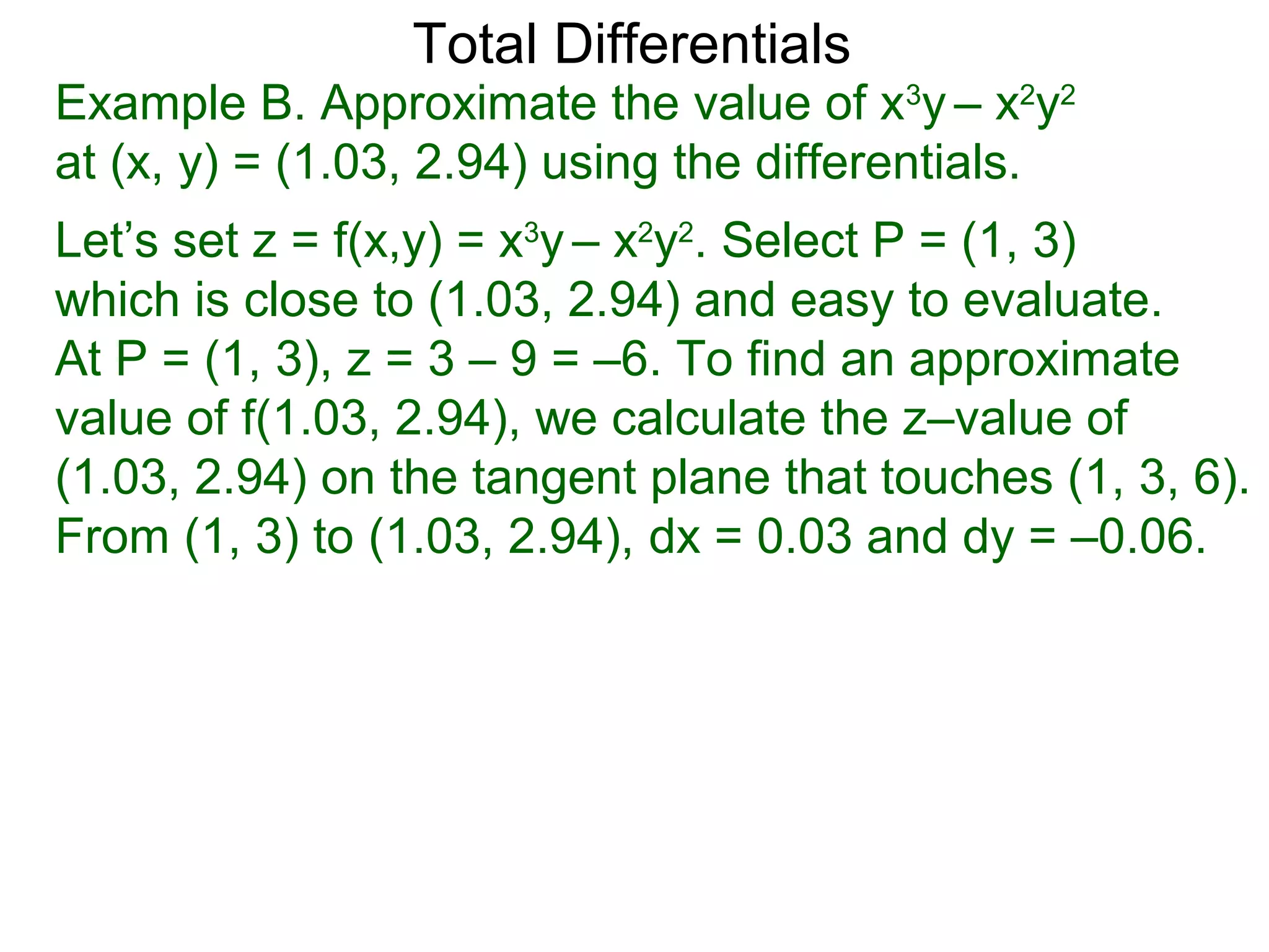 Total Differentials
Example B. Approximate the value of x3y – x2y2
at (x, y) = (1.03, 2.94) using the differentials.
Let’s set z = f(x,y) = x3y – x2y2. Select P = (1, 3)
which is close to (1.03, 2.94) and easy to evaluate.
At P = (1, 3), z = 3 – 9 = –6. To find an approximate
value of f(1.03, 2.94), we calculate the z–value of
(1.03, 2.94) on the tangent plane that touches (1, 3, 6).
From (1, 3) to (1.03, 2.94), dx = 0.03 and dy = –0.06.
 