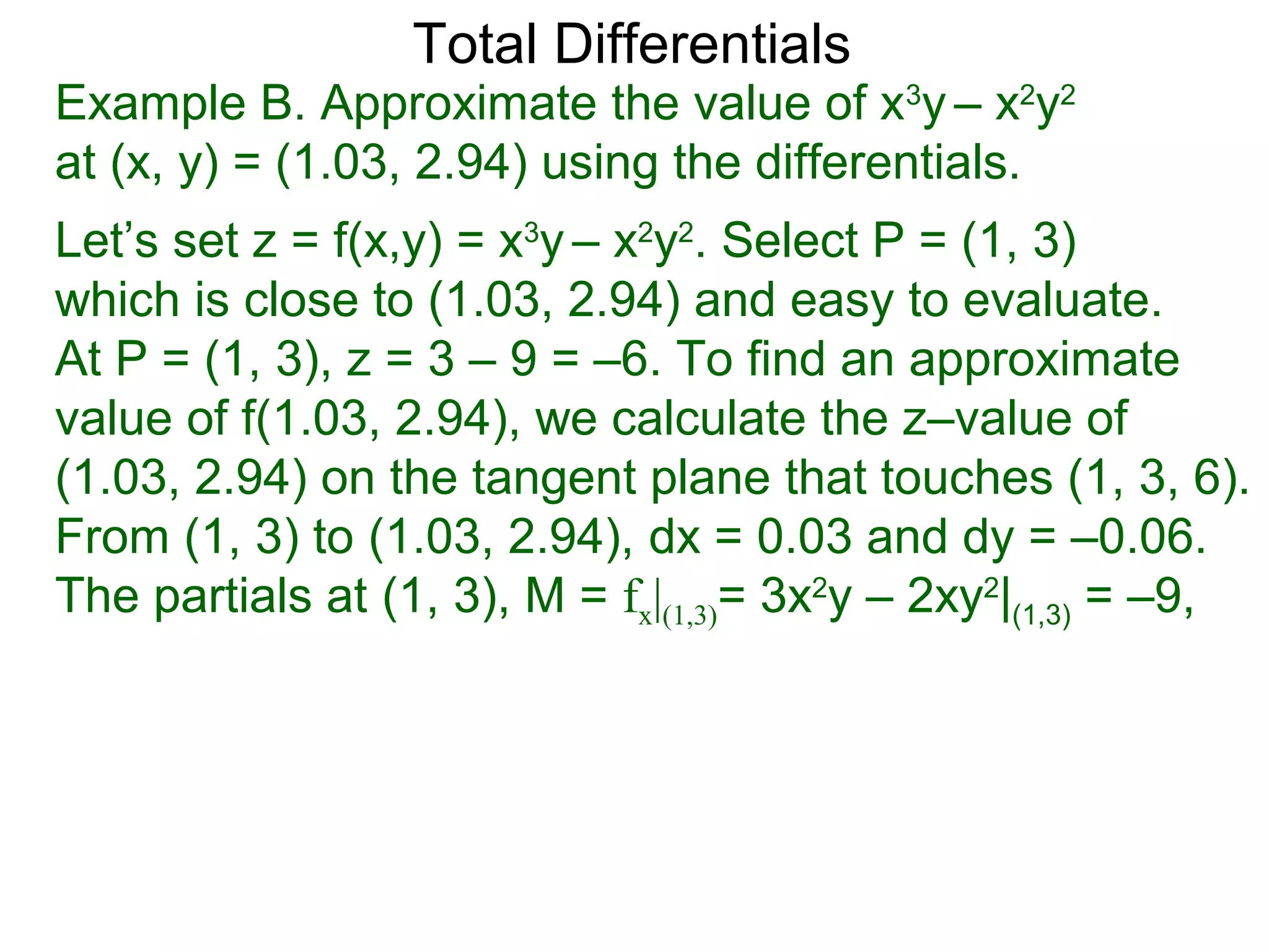 Total Differentials
Example B. Approximate the value of x3y – x2y2
at (x, y) = (1.03, 2.94) using the differentials.
Let’s set z = f(x,y) = x3y – x2y2. Select P = (1, 3)
which is close to (1.03, 2.94) and easy to evaluate.
At P = (1, 3), z = 3 – 9 = –6. To find an approximate
value of f(1.03, 2.94), we calculate the z–value of
(1.03, 2.94) on the tangent plane that touches (1, 3, 6).
From (1, 3) to (1.03, 2.94), dx = 0.03 and dy = –0.06.
The partials at (1, 3), M = fx|(1,3)= 3x2y – 2xy2|(1,3) = –9,
 