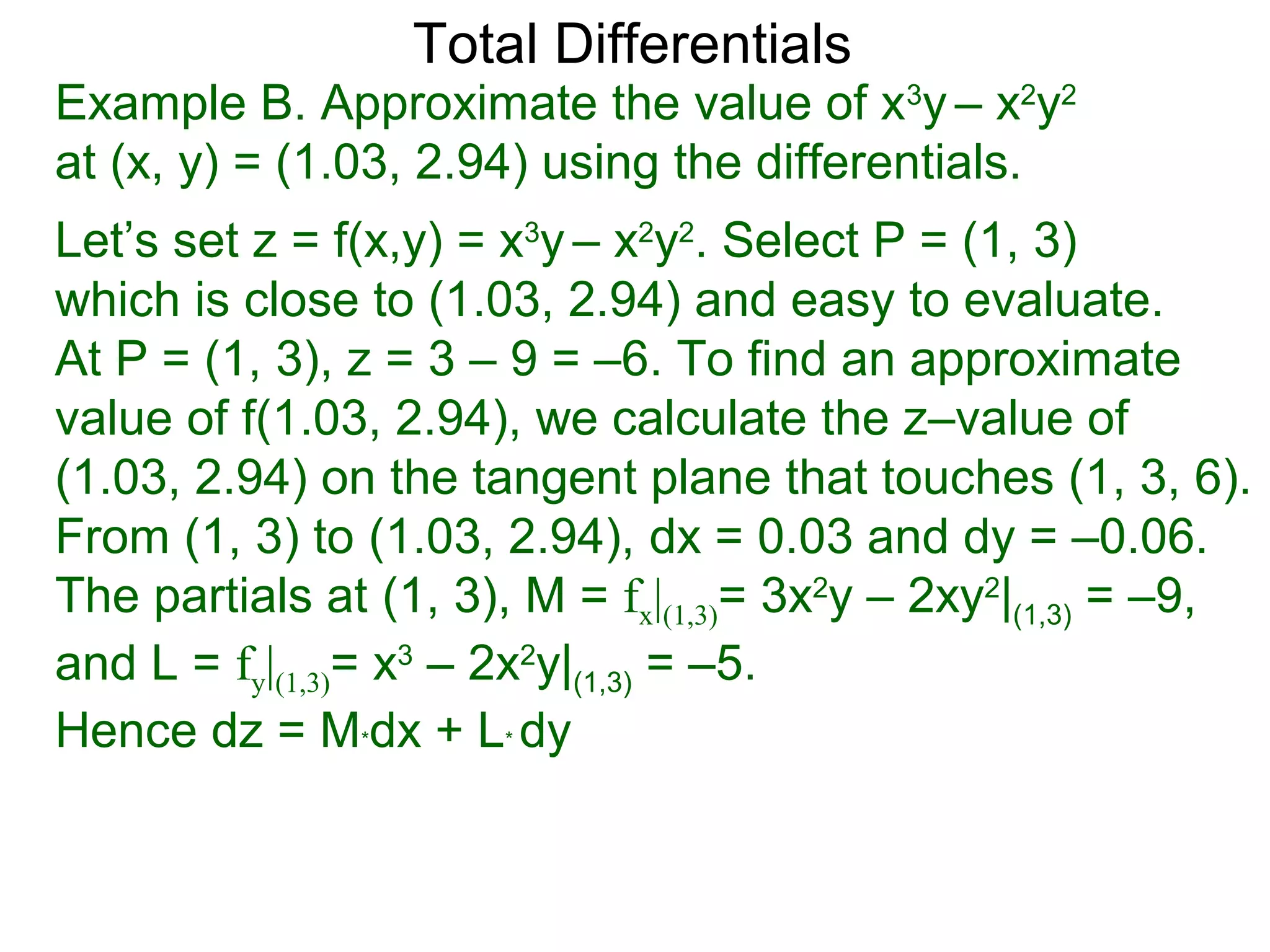 Total Differentials
Example B. Approximate the value of x3y – x2y2
at (x, y) = (1.03, 2.94) using the differentials.
Let’s set z = f(x,y) = x3y – x2y2. Select P = (1, 3)
which is close to (1.03, 2.94) and easy to evaluate.
At P = (1, 3), z = 3 – 9 = –6. To find an approximate
value of f(1.03, 2.94), we calculate the z–value of
(1.03, 2.94) on the tangent plane that touches (1, 3, 6).
From (1, 3) to (1.03, 2.94), dx = 0.03 and dy = –0.06.
The partials at (1, 3), M = fx|(1,3)= 3x2y – 2xy2|(1,3) = –9,
and L = fy|(1,3)= x3 – 2x2y|(1,3) = –5.
Hence dz = M*dx + L* dy
 