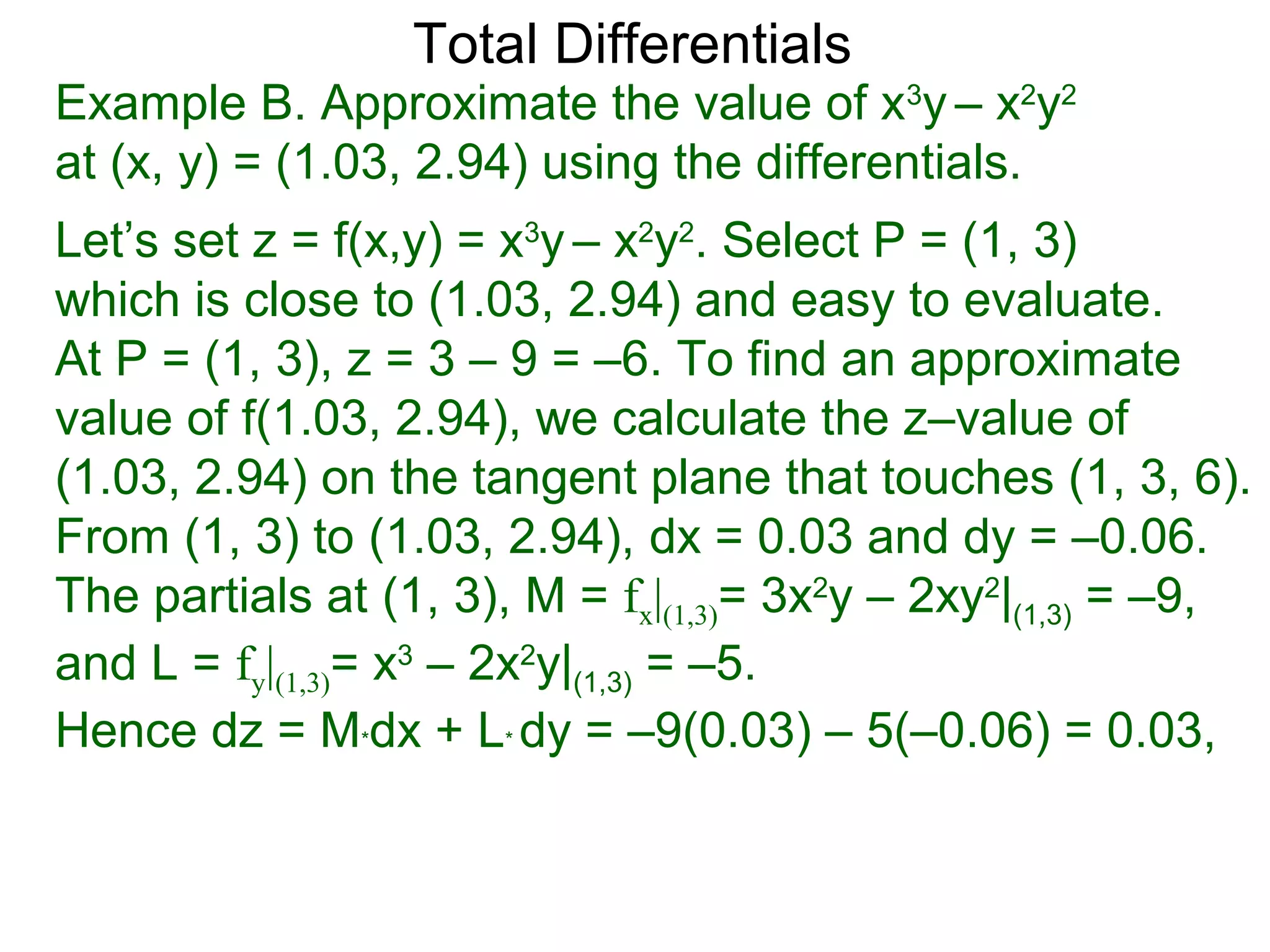 Total Differentials
Example B. Approximate the value of x3y – x2y2
at (x, y) = (1.03, 2.94) using the differentials.
Let’s set z = f(x,y) = x3y – x2y2. Select P = (1, 3)
which is close to (1.03, 2.94) and easy to evaluate.
At P = (1, 3), z = 3 – 9 = –6. To find an approximate
value of f(1.03, 2.94), we calculate the z–value of
(1.03, 2.94) on the tangent plane that touches (1, 3, 6).
From (1, 3) to (1.03, 2.94), dx = 0.03 and dy = –0.06.
The partials at (1, 3), M = fx|(1,3)= 3x2y – 2xy2|(1,3) = –9,
and L = fy|(1,3)= x3 – 2x2y|(1,3) = –5.
Hence dz = M*dx + L* dy = –9(0.03) – 5(–0.06) = 0.03,
 