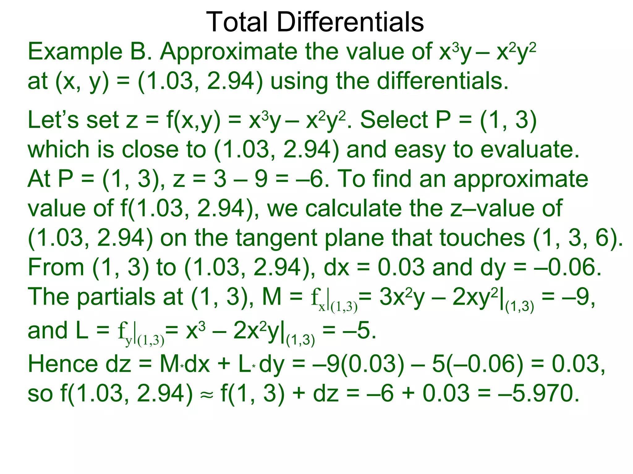 Total Differentials
Example B. Approximate the value of x3y – x2y2
at (x, y) = (1.03, 2.94) using the differentials.
Let’s set z = f(x,y) = x3y – x2y2. Select P = (1, 3)
which is close to (1.03, 2.94) and easy to evaluate.
At P = (1, 3), z = 3 – 9 = –6. To find an approximate
value of f(1.03, 2.94), we calculate the z–value of
(1.03, 2.94) on the tangent plane that touches (1, 3, 6).
From (1, 3) to (1.03, 2.94), dx = 0.03 and dy = –0.06.
The partials at (1, 3), M = fx|(1,3)= 3x2y – 2xy2|(1,3) = –9,
and L = fy|(1,3)= x3 – 2x2y|(1,3) = –5.
Hence dz = M*dx + L* dy = –9(0.03) – 5(–0.06) = 0.03,
so f(1.03, 2.94) ≈ f(1, 3) + dz = –6 + 0.03 = –5.970.
 