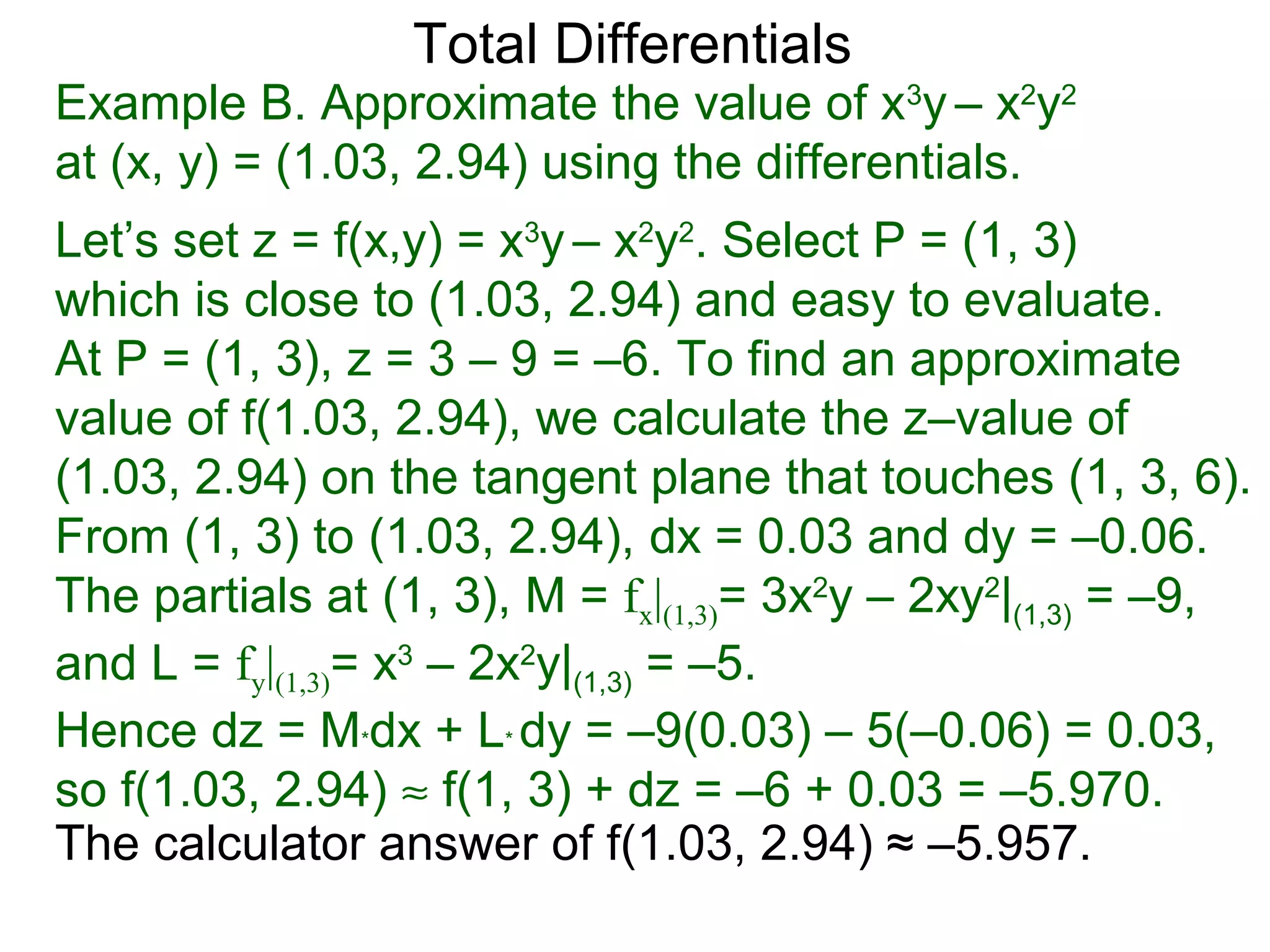 Total Differentials
Example B. Approximate the value of x3y – x2y2
at (x, y) = (1.03, 2.94) using the differentials.
Let’s set z = f(x,y) = x3y – x2y2. Select P = (1, 3)
which is close to (1.03, 2.94) and easy to evaluate.
At P = (1, 3), z = 3 – 9 = –6. To find an approximate
value of f(1.03, 2.94), we calculate the z–value of
(1.03, 2.94) on the tangent plane that touches (1, 3, 6).
From (1, 3) to (1.03, 2.94), dx = 0.03 and dy = –0.06.
The partials at (1, 3), M = fx|(1,3)= 3x2y – 2xy2|(1,3) = –9,
and L = fy|(1,3)= x3 – 2x2y|(1,3) = –5.
Hence dz = M*dx + L* dy = –9(0.03) – 5(–0.06) = 0.03,
so f(1.03, 2.94) ≈ f(1, 3) + dz = –6 + 0.03 = –5.970.
The calculator answer of f(1.03, 2.94) ≈ –5.957.
 