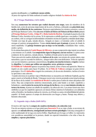 10
queden desdibujados y el ambiente menos nítido.
Al poco de regresar de Italia realizará el cuadro religioso titulado La túnica de José.
D) 2ª Etapa Madrileña ( 1631-1649):
Son muy numerosos los retratos que realizó durante esta etapa, tanto de miembros de la
familia real, como de personas importantes de la corte y bufones, utilizando una pincelada muy
suelta, sin definición de los contornos. Destacan especialmetne los retratos ecuestres, como el
del Príncipe Baltasar Carlos. Para decorar el Salón del Reino del Palacio del Buen Retiropintará
al Príncipe Baltasar Carlos , Felipe IV y Doña Isabel de Borbón. Encimade la puerta iría el de
Baltasar Carlos, heredero de la corona. Se le representa a caballo igual que a sus padres. Caballo
en corbeta, sólo se corrigen la deformidades situándole encima de la puerta ymirando desde abajo.
Vestido con traje de gala, mirada directa , bengala en mano y el dominio sobre el caballo le
otorgan el carácter propagandístico. Vemos cierto interés por el paisaje al poner de fondo la
sierra madrileña. Un paisaje brumoso que no deja ver los detalles, tonalidades frías: verdes,
azules y grises.
En la misma línea pinta la Conde Duque de Olivares, en una composición algo teatral, encorbeta
y movimiento en el caballo. La composición sigue la diagonal, casi un escorzo. Lo pinta como
conductor de los ejércitos, mirada directa. También al fondo pone la sierra madrileña.
Tiene una serie de cuadros dedicada a los bufones de la corte, son retratos de cuerpo entero, muy
naturalista y que no esconde los defectos, aunque todos ellos eran deficientes. Trata de captarles
con sus movimientos y posturas características, les pinta con mucha ternura y respetoe incluso
les dignifica. Los tonos que utiliza son apagados, ocres, grisáceos o negros.
El Pablillo de Valladolid aparece en postura muy teatral, como si fuera una aparición. Manet se
inspiró en este cuadro para hacer El pífano. En el Niño de Vallecas consigue un gran retrato
psicoógico. En el Calabacillas exagera los contrastes y le da un aire dramático, incluso el rostro
se aproxima a una calavera.
Cuando atraviesa en su primer viaje el Mediterráneo se encuentra conAmbrosio Espínola, que fue
quien venció en la batalla de Breda. Velazquez recreó esta victoria poniendo como tema la entrega
de las llaves de la ciudad. La rendición de Breda lo realiza para el salón de reinos del palacio del
retiro. Hay una composición simétrica intencionada, pone cada bando a un lado: españoles y
holandeses, y en el centro la escena de la entrega de las llaves, crea un movimiento circularen
torno a la escena, al poner un caballo de espaldas y la cabeza de otro. Las armas tienen una clave
simbólica ya que los españoles aparecen con lanzas firmes mientras lo holandeses con alabardas
sobre el hombro, las banderas indican la victoria, en el fondo se canta a laimbatibilidad delejército
español. Al fondo aparece el campo de destrucción con fuegos y humo. Paisaje muy abierto y
bastante abocetado.
E) Segundo viaje a Italia (1649-1651):
El motivo del viaje fue la compra de cuadros destinados a la colección real.
Uno de sus mejores retratos es el que pintó para Inocencio X en su viaje a Italia, es un retrato de
aparato con mirada directa, consiguiendo un buen retrato psicológico. Está muyconseguido el
color asalmonado de la toga con ciertos brillos. Dignificado por la toga y el sillón. Lo representa
con asombrosa naturalidad en la postura, dando un especial tratamiento a las telas a base de
amplias y espesas pinceladas.
 