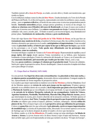 11
También reatrató allí a Juan de Pareja, su criado, con aire altivo y fondo casi monócromo, que
resalta su figura.
Con la influencia italiana vemos la obra deldios Marte. Estaba destinada a la Torre de la Parada
del Palacio del Pardo. Es el dios de la guerra, representado con todos los atributos: casco, escudo,
armas... pero en postura reflexiva y al borde de una cama como si estuviese preparándose para la
batalla. Anatomía naturalista porque, aunque parece grandiosa, se recrea en las arrugas. La
cabeza se relaciona con el Hombre del casco de Rembrandt, en el que el casco casi oculta el
rostro por el enorme casco brillante. Los colores van ganando en viveza. Continúa la técncia de
calidades: tela, casco, escudo, piel... El fondo es neutro y así recorta la figura, muy iluminada enel
primer plano. Sentimiento de melancolía, tristeza y gesto meditabundo.
Fruto del viaje fueron dos Vistas del jardín de la Villa Médici de Roma, en las que hizo un
tratamiento muy moderno de la luz, al analizar la forma en que ella y las sombras inciden en los
distintos elementos que aparecen en el cuadro, anticipándose al impresionismo. Como novedad
vemos la pincelada suelta y el interés por captar la luz que se filtra por las hojas y que incide
en los personajes y en el suelo. Todo queda muy difuminado con los personajes muy
abocetados, como no acabados.
Un tema mitológico copiado de Tiziano es la Venus del espejo. Representada de espaldas yusa el
juego óptico del espejo donde aparece Venus recreándose en su belleza, pero humaniza
totalmente el tema mitológico.Vemos la valoración del desnudo en Venus y en el amorcillo con
una anatomía idealizada: piel nacarada que resalta por las telas: blanca, azul y roja.
Hay muy pocas sombras y consigue el volumen por la gradación tonal. Técnica de calidades.
Inerés por captar la perspectiva aérea. Rostro desdibujado. Llama la atención el empleo de la línea
curva para dibujar el cuerpo.
F) Etapa final en Madrid ( 1651-1660)
En este período final logró las obras más extraordinarias. La pincelada se hizo más suelta, y
en algunos puntos acumulaba la pasta, alcanzando efectos sorprendentes. Consiguió emplear la
luz, representando de forma magnífica la perspectiva aérea.
Los cuadros que mejor representan su madurez son el de las Meninas y el de las Hilanderas. Enel
de las Meninas aparece un retrato de corte pero juega con los equívocos. El pintor aparece
pintando en su caballete dentro de su estudio y da la impresión que pinta a los reyes Felipe IV
y Mariana de Austria que se ven reflejados en el espejo del fondo. Lo que nos presenta elcuadro
es la entrada de la infanta Margarita rodeada de sus acompañantes: Isabel de Velasco,
Agustina Sarmiento, Nicolasillo, Maribárbola, Marcela Ulloa, Diego Ruizde Azcona, parece
que interrumpen la escena, pero el perro aburrido da la sensación contraria. Al fondo aparece el
aposentador de palacio José Nieto. Consigue bien la perspectiva por la pared de la derecha y
el techo con objetos que cortan el espacio: plafones, ventanas, enmarques. Además utiliza los
planos de luz. Pero el mayor logro está en la perspectiva aérea que difumina los personajes.
Colores en gama fría entre los que sobresale el gris plateado, con leves toques impresionsitas
de tonalidad roja. La técnica de la pincelada suelta, abocetada. En su retrato aparece con la cruz
de Santiago que se la dieron después de pintar el cuadro y la tuvo que incorporar.
Su último cuadro es el de las Hilanderas. El cuadro recoge un tema mitológico: la fábula de
Aracne y Atenea. La joven Aracne retó a la diosa Atenea a tejer el tapiz más hermoso. Aracne
ideó un bello tapiz, pero en él representaba un tema que molestó a la diosa: “El rapto de Europa”,
 