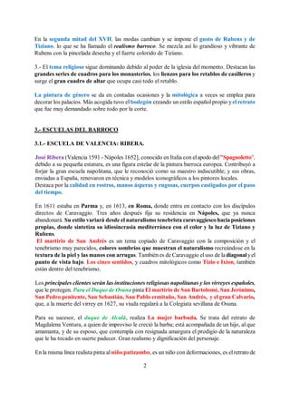 2
En la segunda mitad del XVII, las modas cambian y se impone el gusto de Rubens y de
Tiziano, lo que se ha llamado el realismo barroco. Se mezcla así lo grandioso y vibrante de
Rubens con la pincelada desecha y el fuerte colorido de Tiziano.
3.- El tema religioso sigue dominando debido al poder de la iglesia del momento. Destacan las
grandes series de cuadros para los monasterios, los lienzos para los retablos de casilleros y
surge el gran cuadro de altar que ocupa casi todo el retablo.
La pintura de género se da en contadas ocasiones y la mitológica a veces se emplea para
decorar los palacios. Más acogida tuvo el bodegón creando un estilo español propio yel retrato
que fue muy demandado sobre todo por la corte.
3.- ESCUELAS DEL BARROCO
3.1.- ESCUELA DE VALENCIA: RIBERA.
José Ribera (Valencia 1591 - Nápoles 1652], conocido en Italia con elapodo del"Spagnoletto",
debido a su pequeña estatura, es una figura estelar de la pintura barroca europea. Contribuyó a
forjar la gran escuela napolitana, que le reconoció como su maestro indiscutible; y sus obras,
enviadas a España, renovaron en técnica y modelos iconográficos a los pintores locales.
Destaca por la calidad en rostros, manos ásperas y rugosas, cuerpos castigados por el paso
del tiempo.
En 1611 estaba en Parma y, en 1613, en Roma, donde entra en contacto con los discípulos
directos de Caravaggio. Tres años después fija su residencia en Nápoles, que ya nunca
abandonará. Su estilo variará desde el naturalismo tenebrista caravaggiesco hacia posiciones
propias, donde sintetiza su idiosincrasia mediterránea con el color y la luz de Tiziano y
Rubens.
El martirio de San Andrés es un tema copiado de Caravaggio con la composición y el
tenebrismo muy parecidos, colores sombríos que muestran el naturalismo recreándose en la
textura de la piel y las manos con arrugas. También es de Caravaggio el uso de la diagonalyel
punto de vista bajo. Los cinco sentidos, y cuadros mitológicos como Tizio e Ixion, también
están dentro del tenebrismo.
Los principales clientes serán las instituciones religiosas napolitanas y los virreyes españoles,
que le protegen. Para el Duque de Osuna pinta El martirio de San Bartolomé, San Jerónimo,
San Pedro penitente, San Sebastián, San Pablo ermitaño, San Andrés, y el gran Calvario,
que, a la muerte del virrey en 1627, su viuda regalará a la Colegiata sevillana de Osuna.
Para su sucesor, el duque de Alcalá, realiza La mujer barbuda. Se trata del retrato de
Magdalena Ventura, a quien de improviso le creció la barba; está acompañada de un hijo, al que
amamanta, y de su esposo, que contempla con resignada amargura el prodigio de la naturaleza
que le ha tocado en suerte padecer. Gran realismo y dignificación del personaje.
En la misma línea realista pinta al niño patizambo, es un niño con deformaciones, es el retrato de
 