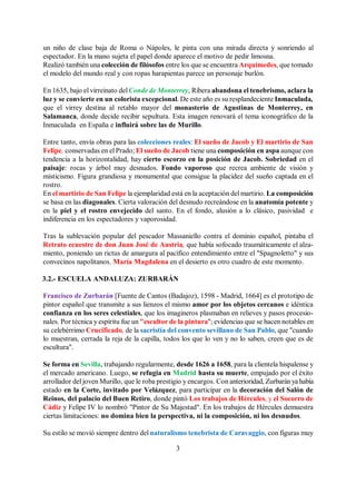3
un niño de clase baja de Roma o Nápoles, le pinta con una mirada directa y sonriendo al
espectador. En la mano sujeta el papel donde aparece el motivo de pedir limosna.
Realizó también una colección de filósofos entre los que se encuentra Arquímedes, que tomado
el modelo del mundo real y con ropas harapientas parece un personaje burlón.
En 1635, bajo el virreinato delConde de Monterrey, Ribera abandona el tenebrismo, aclara la
luz y se convierte en un colorista excepcional. De este año es su resplandeciente Inmaculada,
que el virrey destina al retablo mayor del monasterio de Agustinas de Monterrey, en
Salamanca, donde decide recibir sepultura. Esta imagen renovará el tema iconográfico de la
Inmaculada en España e influirá sobre las de Murillo.
Entre tanto, envía obras para las colecciones reales: El sueño de Jacob y El martirio de San
Felipe, conservadas en el Prado; El sueño de Jacob tiene una composición en aspa aunque con
tendencia a la horizontalidad, hay cierto escorzo en la posición de Jacob. Sobriedad en el
paisaje: rocas y árbol muy desnudos. Fondo vaporoso que recrea ambiente de visión y
misticismo. Figura grandiosa y monumental que consigue la placidez del sueño captada en el
rostro.
En el martirio de San Felipe la ejemplaridad está en la aceptación del martirio. La composición
se basa en las diagonales. Cierta valoración del desnudo recreándose en la anatomía potente y
en la piel y el rostro envejecido del santo. En el fondo, alusión a lo clásico, pasividad e
indiferencia en los espectadores y vaporosidad.
Tras la sublevación popular del pescador Massaniello contra el dominio español, pintaba el
Retrato ecuestre de don Juan José de Austria, que había sofocado traumáticamente el alza-
miento, poniendo un rictus de amargura al pacífico entendimiento entre el "Spagnoletto" y sus
convecinos napolitanos. María Magdalena en el desierto es otro cuadro de este momento.
3.2.- ESCUELA ANDALUZA: ZURBARÁN
Francisco de Zurbarán [Fuente de Cantos (Badajoz), 1598 - Madrid, 1664] es el prototipo de
pintor español que transmite a sus lienzos el mismo amor por los objetos cercanos e idéntica
confianza en los seres celestiales, que los imagineros plasmaban en relieves y pasos procesio-
nales. Por técnica y espíritu fue un "escultor de la pintura"; evidencias que se hacen notables en
su celebérrimo Crucificado, de la sacristía del convento sevillano de San Pablo, que "cuando
lo muestran, cerrada la reja de la capilla, todos los que lo ven y no lo saben, creen que es de
escultura".
Se forma en Sevilla, trabajando regularmente, desde 1626 a 1658, para la clientela hispalense y
el mercado americano. Luego, se refugia en Madrid hasta su muerte, empujado por el éxito
arrollador del joven Murillo, que le roba prestigio y encargos. Con anterioridad, Zurbaránya había
estado en la Corte, invitado por Velázquez, para participar en la decoración del Salón de
Reinos, del palacio del Buen Retiro, donde pintó Los trabajos de Hércules, y el Socorro de
Cádiz y Felipe IV lo nombró "Pintor de Su Majestad". En los trabajos de Hércules demuestra
ciertas limitaciones: no domina bien la perspectiva, ni la composición, ni los desnudos.
Su estilo se movió siempre dentro del naturalismo tenebrista de Caravaggio, con figuras muy
 