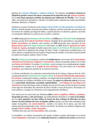 4
plásticas de contorno dibujado y sombras robustas. No obstante, su primera estancia en
Madrid le permite conocer las obras venecianas de la colección real, que aclaran su paleta.
En la recta final esponjará también sus pinturas por influencia de Murillo. Tuvo un gran
taller, con numerosos aprendices y oficiales, sirviéndose para componer los cuadros de grabados
alemanes, flamencos e italianos.
Zurbarán va a pasar a la historia como el pintor de los frailes, la vida monástica y la tela desus
hábitos. Realizó grandes ciclos para las órdenes religiosas, que han remozado sus conventos con
las remesas de caudales que llegan de Indias, y quieren decorar sus claustros, iglesias y sacristías
con programas didácticos y retóricos de sus santos y mártires.
En 1626 trabaja para los dominicos de San Pablo; en 1628 para la Merced Calzada donde pinta
diversas escenas de la vida de San Pedro Nolasco, fundador de los mercedarios y una galería de
frailes mercedarios, de altísimo valor artístico; en 1629 desarrolla cinco episodios de San
Buenaventura para el Colegio franciscano del Santo; en 1631 firma la Apoteosis de Santo
Tomás de Aquino, destinada al retablo mayor del colegio de la Orden de Predicadores Es el
cuadro oficial de la fundación del colegio de Santo Tomás. Composición grandilocuente, con
cielos abiertos y manifestaciones de la gloria. Representa dos mundo, el terrenal y la gloria donde
los padres de la iglesia rodean a Santo Tomás.
Para la Cartuja jerezana pinta los cuadros del retablo mayor, con escenas de la Anunciación,
Adoración de los Pastores, Epifanía y Circuncisión y decora el pasadizo abierto tras el altar
con Santos de la Orden. En cambio, Guadalupe conserva íntegro en su emplazamiento original,
el deslumbrante conjunto de la Capilla de San Jerónimo y los ocho lienzos de Venerables
jerónimos, que tapizan las paredes de su suntuosa Sacristía .
La última contribución a la exaltación contrarreformista de las órdenes religiosas data de 1655,
cuando pinta para la Sacristía de la Cartuja sevillana la Virgen de Misericordia amparando a
los cartujos, composición estática y simétrica, sin ningún tipo de profundidad. Azul y rosa vivos
que contrastan con el blanco del hábito de los monjes. Lo mejor es el friso de rostros en los que
se ve austeridad, misticismo, serenidad, espiritualidad,… y El milagro de San Hugo en el
refectorio en el que San Hugo realiza el milagro de convertir la carne servida a la mesa encenizas
como signo de austeridad. Hay intención de abrir el fondo a través de la puerta. Personajes con
total realismo y consigue la volumetría con las degradaciones del blanco.
Este interés por los ciclos hará que Zurbarán cultive series evangélicas, bíblicas y profanas,
integradas por doce y siete personajes, que habitualmente destinaba a su venta en las Indias.
Son los doce apóstoles, las doce tribus de Israel, los doce trabajos de Hércules, los doce
césares, los siete infantes de Lara, arcángeles, sibilas y quizás, sus obras más conocidas eneste
campo iconográfico, las santas-mártires, vestidas a la usanza de la época, que han sido
seductoramente interpretadas como "retratos a lo divino" de clientas con atributos religiosos, por
ejemplo Santa Casilda y Santa Margarita.
También tiene una serie de Inmaculadas muy conocidas.
La humildad y su verídica transcripción del mundo cotidiano quedan sintetizadas en su faceta
como bodegonista, ilustrando en sus ordenados fruteros y cacharros de cocina la máxima de
 
