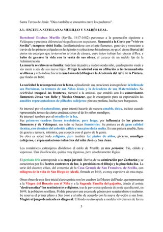 5
Santa Teresa de Jesús: "Dios también se encuentra entre los pucheros" .
3.3.- ESCUELA SEVILLANA: MURILLO Y VALDÉS LEAL.
Bartolomé Esteban Murillo (Sevilla, 1617-1682) pertenece a la generación siguiente a
Velázquez y presenta diferencias biográficas con su paisano. Renunció a la Corte por "vivir en
Sevilla"; tampoco visitó Italia, familiarizándose con el arte flamenco, genovés y veneciano a
través de las pinturas colgadas en las iglesias y colecciones hispalenses; no gozó de esa libertad del
pintor sin encargos que tuvieron los artistas de cámara, cuyo único trabajo fue retratar al Rey, y
hubo de ganarse la vida con la venta de sus obras, al carecer de un sueldo fijo de la
Administración.
La muerte se cebó en su familia: huérfano de padre y madre siendo niño, quedó pronto viudo y
vio morir a seis de sus nueve hijos. Mitigó la soledad con su afiliación a las hermandades
sevillanas y volcándose hacia la enseñanza del dibujo en la Academia del Arte de la Pintura,
que fundó en 1660.
La sociedad le recompensó con la fama, aplaudiendo sus creaciones iconográficas: la belleza de
sus Purísimas, la ternura de sus Niños Jesús y la delicadeza de sus Maternidades. Su
celebridad traspasó las fronteras, merced a la amistad que entabló con los comerciantes
flamencos Josua van Belle y Nicolás Omazur, que le encargaron para su exportación las
amables representaciones de pilluelos callejeros: pintura profana, hecha para burgueses.
Se interesó por el naturalismo, pero intentó hacerlo de manera amable, dulce, incluso cuando
representaba temas de cierta crudeza, como el de los niños mendigos.
Se interesó también por el estudio de la luz.
Sus primeros cuadros fueron tenebristas, pero luego, por influencia de los pintores
flamencos y de Velázquez, sus telas se hacen iluministas. Su pintura es de gran calidad
técnica, con dominio del colorido cálido y una pincelada suelta. Es una pintura amable, llena
de gracia y ternura, intimista, que conecta con el gusto de la gente.
Su obra es sobre todo religiosa, pero también fue pintor de niños, pícaros, mendigos
callejeros, o representaciones infantiles del niño Jesús y San Juan.
Los románticos extranjeros dividieron el estilo de Murillo en tres períodos: frío, cálido y
vaporoso. Una clasificación, quizás muy rigurosa, pero absolutamente lógica.
El periodo frío corresponde a la etapa juvenil. Deriva de su admiración por Zurbarán y se
caracteriza por los fuertes contrastes de luz, la precisión en el dibujo y la pincelada lisa. La
serie del claustro chico, del convento de la Casa Grande de San Francisco, de Sevilla, con
milagros de la vida de San Diego de Alcalá, firmada en 1646, es muy expresiva de esta etapa.
Otras obras de esta fase inicial claroscurista son los cuadros del Museo delPrado, que representan
a la Virgen del Rosario con el Niño y a la Sagrada Familia del pajarito, donde el artista
"desdramatiza" los sentimientos religiosos, tras la pavorosa epidemia de peste que diezmó, en
1649, la población sevillana. Podría pasar por una escena de género por su naturalismo yrealismo.
Se reserva el primer plano a San José y al niño de acuerdo con la nueva devoción a san José.
Magistral juego de mirada en diagonal. El fondo neutro ayuda a modelar el volumen de forma
 
