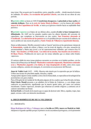 6
muy tenue. Hay un gusto por lo anecdótico: perro, pajarillo, cestillo… donde muestra la técnica
de calidades. El sueño y la revelación del patricio Liberio, son otras de sus obras de este
período.
El periodo cálido se inicia en 1656 El tenebrismo desaparece, la pincelada se hace suelta y el
colorido brillante. Pero en la serie de Santa María la Blanca y en los lienzos del retablo
mayor de los Capuchinos de Sevilla se inicia ya el glorioso tránsito hacia su espléndido final
pictórico.
El periodo vaporoso es el típico de sus últimos años, cuando el color se hace transparente y
difuminado. De 1669 son los grandes cuadros para los altares laterales del convento de
capuchinos, que completan su intervención en este centro: San Francisco abrazado al
Crucificado , La adoración de los pastores se ve la predilección por escenas de la infancia, de
nuevo podría ser una escena de género y Santo Tomás de Villanueva repartiendo limosna.
Hasta su fallecimiento, Murillo concentró toda su "gracia" pictórica en las apoteósicas visiones de
la Inmaculada, vestida de celeste y blanco, con un trono de ángeles a los pies, sensación de
ascensionalidad y María muy joven y en las representaciones infantiles, que conserva hoy El
Prado: San Juanito y el Niño Jesús, Los niños de la concha, San Juanito con el cordero y
El Buen Pastor. Predilección de nuevo por los temas infantiles que se sitúan sobre fondos
vaporosos.
El carácter afable de estos temas piadosos encuentra su correlato en el ámbito profano, con los
lienzos de la Pinacoteca de Munich: Muchachos comiendo empanada, Muchachos comiendo
uvas y Muchachos jugando a los dados, la vieja despiojando al niño, entre otros cuyas
escenas callejeras, carentes de amargura, le convierten en un precursor del Rococó .
Juan de Valdés Leal (1622 – 1690). Muestra más interés por la expresión que por la belleza.
Utiliza una técnica de pincelada amplia, desecha y rápida.
Aunque pintó algunos temas amables como el de la Inmaculada, se especializa enla teología de las
postrimerías con gran crudeza.
Para el Hospital de la Caridad de Sevilla pinta algunos de los cuadros que le han llevado a la fama.
Finis Gloria Mundi presenta a un caballero de la Orden de Calatrava, y a un obispo como
cadáveres en putrefacción, significando que la muerte iguala todos, por tanto con carácter
moralizante. Fondos vaporosos, dorados que refuerzan en sentido religioso y contrasta con el
carácter naturalista tan brutal.
In Ictu Oculi es el triunfo de la muerte que es capaz de destruir todo: libros, espadas, trajes, tiara
papal, coronas..todo con intención moralizante.
4.- DIEGO RODRÍGUEZ DE SILVA VELÁZQUEZ
4.1.- BIOGRAFÍA:
Diego Rodríguez de Silva y Velázquez nace en Sevilla en 1599 y muere en Madrid en 1660.
Adoptará el segundo apellido porque el primero era de ascendencia portuguesa, con la pretensión
 