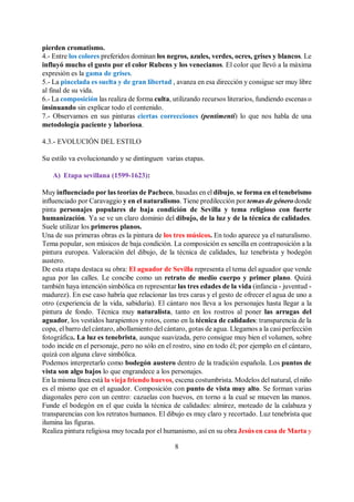 8
pierden cromatismo.
4.- Entre los colores preferidos dominan los negros, azules, verdes, ocres, grises y blancos. Le
influyó mucho el gusto por el color Rubens y los venecianos. El color que llevó a la máxima
expresión es la gama de grises.
5.- La pincelada es suelta y de gran libertad , avanza en esa dirección y consigue ser muy libre
al final de su vida.
6.- La composición las realiza de forma culta, utilizando recursos literarios, fundiendo escenas o
insinuando sin explicar todo el contenido.
7.- Observamos en sus pinturas ciertas correcciones (pentimenti) lo que nos habla de una
metodología paciente y laboriosa.
4.3.- EVOLUCIÓN DEL ESTILO
Su estilo va evolucionando y se dintinguen varias etapas.
A) Etapa sevillana (1599-1623):
Muy influenciado por las teorías de Pacheco, basadas en el dibujo, se forma en el tenebrismo
influenciado por Caravaggio y en el naturalismo. Tiene predilección por temas de género donde
pinta personajes populares de baja condición de Sevilla y tema religioso con fuerte
humanización. Ya se ve un claro dominio del dibujo, de la luz y de la técnica de calidades.
Suele utilizar los primeros planos.
Una de sus primeras obras es la pintura de los tres músicos. En todo aparece ya el naturalismo.
Tema popular, son músicos de baja condición. La composición es sencilla en contraposición a la
pintura europea. Valoración del dibujo, de la técnica de calidades, luz tenebrista y bodegón
austero.
De esta etapa destaca su obra: El aguador de Sevilla representa el tema del aguador que vende
agua por las calles. Le concibe como un retrato de medio cuerpo y primer plano. Quizá
también haya intención simbólica en representar las tres edades de la vida (infancia - juventud -
madurez). En ese caso habría que relacionar las tres caras y el gesto de ofrecer el agua de uno a
otro (experiencia de la vida, sabiduría). El cántaro nos lleva a los personajes hasta llegar a la
pintura de fondo. Técnica muy naturalista, tanto en los rostros al poner las arrugas del
aguador, los vestidos harapientos y rotos, como en la técnica de calidades: transparencia de la
copa, el barro del cántaro, abollamiento del cántaro, gotas de agua. Llegamos a la casi perfección
fotográfica. La luz es tenebrista, aunque suavizada, pero consigue muy bien el volumen, sobre
todo incide en el personaje, pero no sólo en el rostro, sino en todo él; por ejemplo en el cántaro,
quizá con alguna clave simbólica.
Podemos interpretarlo como bodegón austero dentro de la tradición española. Los puntos de
vista son algo bajos lo que engrandece a los personajes.
En la misma línea está la vieja friendo huevos, escena costumbrista. Modelos del natural, elniño
es el mismo que en el aguador. Composición con punto de vista muy alto. Se forman varias
diagonales pero con un centro: cazuelas con huevos, en torno a la cual se mueven las manos.
Funde el bodegón en el que cuida la técnica de calidades: almirez, moteado de la calabaza y
transparencias con los retratos humanos. El dibujo es muy claro y recortado. Luz tenebrista que
ilumina las figuras.
Realiza pintura religiosa muy tocada por el humanismo, así en su obra Jesús en casa de Marta y
 