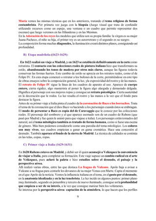 9
María vemos las mismas técnicas que en los anteriores, tratando el tema religioso de forma
costumbrista. Por primera vez juega con la biopsia (Juego visual que trata de confundir
utilizando recursos como un espejo, una ventana o un cuadro que permite representar dos
escenas) que luego veremos en las Hilanderas y en las Meninas.
En la Adoración de los reyes los modelos que utiliza son su propia familia: la virgen es su mujer
Juana Pacheco, el niño su hija, el primer rey es un autorretrato y el segundo es su suegro.
La composición forma muchas diagonales, la iluminación creará distintos planos, consiguiendo así
profundidad.
B) Etapa madrileña (1623-1629):
En 1622 realizó un viaje a Madrid, y en 1623 se estableció definitivamente en la cortecomo
retratista. El contacto con las colecciones reales de pintura italiano hizo que transformara su
estilo, abandonando los tonos de madera por otros más claros, aunque las figuras todavía
conservan las formas fuertes. Este cambio de estilo se aprecia en los retratos reales, como el de
Felipe IV. En esta etapa comenzó a retratar a los bufones de la corte, permitiéndose en este tipo
de obras ensayos sobre la composición general, la luz, yla expresividad del rostro y de las manos.
El retrato de Felipe IV sigue la línea de los cuadros de aparato al uso. Aparece de cuerpo
entero, cierta rigidez, algo manierista al poner la figura algo alargada y demasiado delgada.
Dignifica al personaje con sus mejores ropas y consigue un retrato psicológico. Cierta austeridad
en la decoración que le rodea. La luz resalta el rostro y las manos a la vez que el fondo para
destacar la figura.
Antes de su primer viaje a Italia pinta el cuadro de la coronación de Baco o los borrachos. Trata
el tema de la coronación que el dios Baco va haciendo a los personajes cuandoéstos se embriagan.
El modo de persentar a Baco es copia del de Caravaggio que le conoce por las colecciones
reales. El personaje del sombrero y el que aparece asomado son de un cuadro de Rubens (que
pasó por Madrid y fue quien le animó para que viajase a italia). Los personajes están tomados del
natural, así el tema mitológico también es tratado de forma humana, como si fuese una escena
de género. Más bien podemos considerarlo como una parodia del tema mitológico. Los colores
son muy vivos, sus cuadros empiezan a ganar en gama cromática. Hace una concesión al
desnudo. También aparace el fondo de la sierra de Madrid. La técnica de calidades se continúa
en las telas, copas, ropas.
C) Primer viaje a Italia (1629-1631):
En 1628 Rubens estuvo en Madrid, y debió ser él quien aconsejó a Velázquez la conveniencia
de viajar a Italia, para completar su formación. Este viaje supuso un cambio radical en el arte
de Velázquez, pues aclaró la paleta e hizo estudios sobre el desnudo, el paisaje y la
perspectiva aérea.
Allí realizó varias obras, entre las que destaca La fragua de Vulcano. Apolo baja a avisar a
Vulcano a su fragua para contarle los devaneos de su mujer Venus con Marte. Capta el momento
en el que Apolo da la noticia. Vemos la influencia italiana en el tema, en elgusto por el desnudo,
en la anatomía idealizada y en la luz tenebrista. La luz incide en algunos puntos: primer plano
muy iluminado, segundo en penumbra y tercero de nuevo iluminado, consigue asílaprofundidad
que empieza a ser de su interés, a la vez que consigue matizar bien los volúmenes.
Se interesa por la perspectiva aérea: captación de la atmósfera, lo que hacen que los perfiles
 