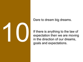 10 Dare to dream big dreams.  If there is anything to the law of expectation then we are moving in the direction of our dreams, goals and expectations. 