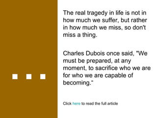 ... The real tragedy in life is not in how much we suffer, but rather in how much we miss, so don't miss a thing. Charles Dubois once said, "We must be prepared, at any moment, to sacrifice who we are for who we are capable of becoming.“ Click  here  to read the full article 