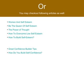 Or You may checkout following articles as well: Women And Self Esteem   Be The Queen Of Self Esteem   The Power of Thought   How To Overcome Low Self Esteem   How To Build Self-Esteem?   Great Confidence Builder Tips   How Do You Build Self-Confidence?   