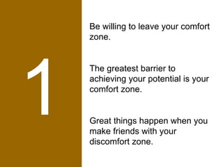 1 Be willing to leave your comfort zone.  The greatest barrier to achieving your potential is your comfort zone.  Great things happen when you make friends with your discomfort zone. 
