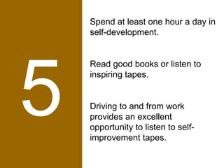 5 Spend at least one hour a day in self-development.  Read good books or listen to inspiring tapes.  Driving to and from work provides an excellent opportunity to listen to self-improvement tapes. 