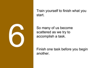 6 Train yourself to finish what you start.  So many of us become scattered as we try to accomplish a task.  Finish one task before you begin another. 