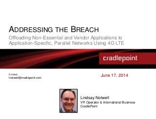 ADDRESSING THE BREACH
Offloading Non-Essential and Vendor Applications to
Application-Specific, Parallel Networks Using 4G LTE
June 17, 2014
Lindsay Notwell
VP, Operator & International Business
CradlePoint
Contact:
lnotwell@cradlepoint.com
 
