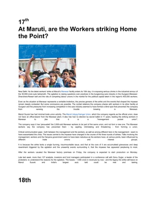 17th
At Maruti, are the Workers striking Home
the Point?




New Delhi: As the latest workers' strike at Maruti's Manesar facility enters its 10th day, it is exposing serious chinks in the industrial armour of
the 30,000-crore auto behemoth. The agitation is raising questions over practices in the burgeoning auto industry in the Gurgaon-Manesar-
Dharuhera-Rewari belt and the role of competing labour unions in the market for the political capital latent in the region's 400,000 workers.

Even as the situation at Manesar represents a veritable tinderbox, the precise genesis of the strike and the events that shaped the impasse
remain deeply contested. But some conclusions are possible. The cordial relations the company shares with workers in its other facility at
Gurgaon and the pressures from increasing competition in the auto industry seemed to have formed a blind spot that prevented the company
from                 sensing                the                 trouble                 brewing                  in                Manesar.

Maruti Suzuki has had minimal trade union activity. The Maruti Udyog Kamgar Union, which the company regards as the official union, does
not have an office-bearer from the Manesar plant. It also has had no election by secret ballot in 11 years, leading the striking workers in
Manesar           to          jibe         that          it         is         a          "management              pocket           union".

The company says it has 'persuaded' the 3,500-odd Manesar workers to be part of the same union, and not form a new one. The Manesar
workers say the company has prevented them - by cajoling, intimidating and threatening - from forming a union.

Critical communication gaps - both between the management and the workers, as well as among different tiers in the management - seem to
have exacerbated the crisis. The issues central to the impasse have changed in the course of the three rounds of strikes. Talks involving the
management, workers and the Haryana government seem to have been nebulous as the workers have, at various points, been influenced by
different                    trade                     unions                   and                     interest                     groups.

It is because the strike lacks a single burning, insurmountable issue, and that at the core of it are accumulated grievances and deep
resentment triggered by the agitation and the unseemly events surrounding it, that the impasse has appeared perplexing to most.

After the workers vacated the Manesar factory premises on Friday, the company is expected to start production on Monday.

Late last week, more than 127 analysts, investors and fund managers participated in a conference call with Sonu Gujjar, a leader of the
protesters, to understand the reasons for the agitation. The losses - 1,500 crore in revenues by now - and the legacy the strike will leave on
Maruti        Suzuki        and       India's         largest      auto        belt       could      be         real      and           lasting.




18th
 