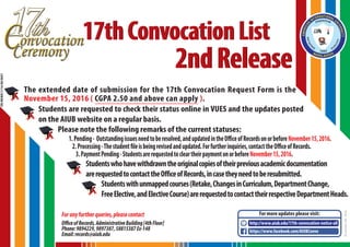 2ndRelease2ndRelease
17thConvocationList17thConvocationList
OR/MEMO/1116/00/0001
Foranyfurtherqueries,pleasecontact
OfficeofRecords,AdministrativeBuilding[4thFloor]
Phone:9894229,9897387,58815387Ex-148
Email:records@aiub.edu
The extended date of submission for the 17th Convocation Request Form is the
November 15, 2016 ( CGPA 2.50 and above can apply ).
Students are requested to check their status online in VUES and the updates posted
on the AIUB website on a regular basis.
Please note the following remarks of the current statuses:
1.Pending- Outstandingissuesneedtoberesolved,andupdatedintheOfficeofRecordsonorbeforeNovember15,2016.
2.Processing-Thestudentfileisbeingrevisedandupdated.Forfurtherinquiries,contacttheOfficeofRecords.
3.PaymentPending-StudentsarerequestedtocleartheirpaymentonorbeforeNovember15,2016.
Studentswhohavewithdrawntheoriginalcopiesoftheirpreviousacademicdocumentation
arerequestedtocontacttheOfficeofRecords,incasetheyneedtoberesubmitted.
Studentswithunmappedcourses(Retake,ChangesinCurriculum,DepartmentChange,
FreeElective,andElectiveCourse)arerequestedtocontacttheirrespectiveDepartmentHeads.
For more updates please visit:
https://www.facebook.com/AIUBConvo
http://www.aiub.edu/17th-convocation-notice-all
November08,2016
 