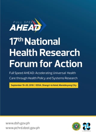 17th
National
Health Research
Forum for Action
Full Speed AHEAD: Accelerating Universal Health
Care through Health Policy and Systems Research
www.doh.gov.ph
www.pchrd.dost.gov.ph
September 19-20, 2018 | EDSA, Shangri-la Hotel, Mandaluyong City
 