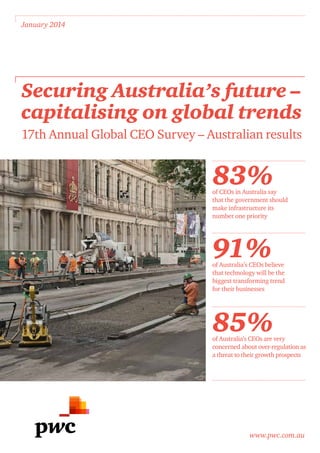 www.pwc.com.au
January 2014
Securing Australia’s future –
capitalising on global trends
17th Annual Global CEO Survey – Australian results
83%of CEOs in Australia say
that the government should
make infrastructure its
number one priority
91%of Australia’s CEOs believe
that technology will be the
biggest transforming trend
for their businesses
85%of Australia’s CEOs are very
concerned about over-regulation as
a threat to their growth prospects
 