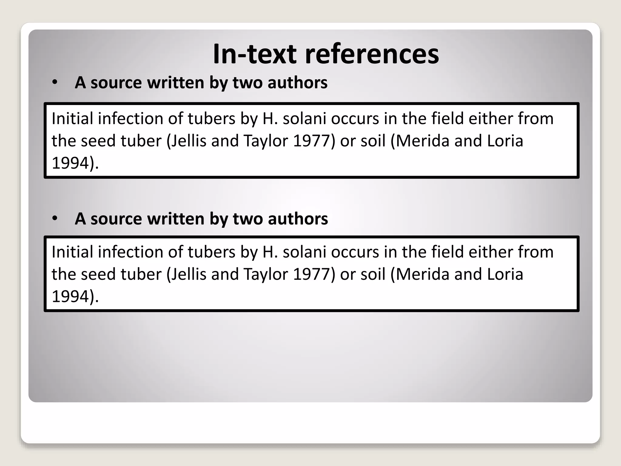 In-text references
• A source written by two authors
• A source written by two authors
Initial infection of tubers by H. solani occurs in the field either from
the seed tuber (Jellis and Taylor 1977) or soil (Merida and Loria
1994).
Initial infection of tubers by H. solani occurs in the field either from
the seed tuber (Jellis and Taylor 1977) or soil (Merida and Loria
1994).
 